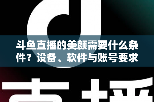 斗鱼直播的美颜需要什么条件?设备、软件与账号要求全解析,助你轻松开启精致开播体验 斗鱼直播的美颜需要什么条件?设备、软件与账号要求全解析,助你轻松开启精致开播体验