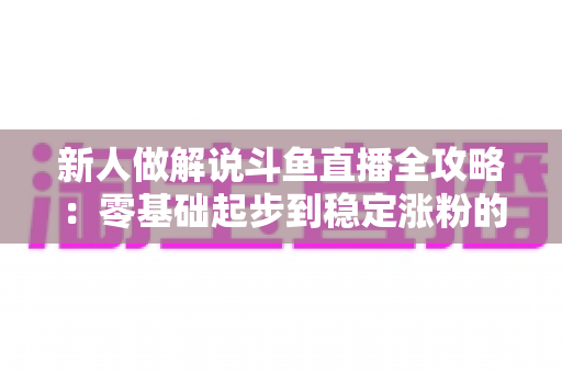 新人做解说斗鱼直播全攻略:零基础起步到稳定涨粉的实战指南 新人做解说斗鱼直播全攻略:零基础起步到稳定涨粉的实战指南
