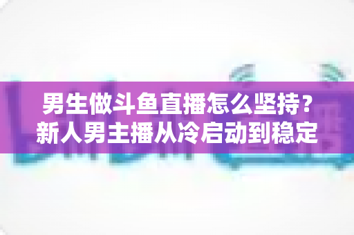 男生做斗鱼直播怎么坚持?新人男主播从冷启动到稳定成长的实战生存指南 男生做斗鱼直播怎么坚持?新人男主播从冷启动到稳定成长的实战生存指南