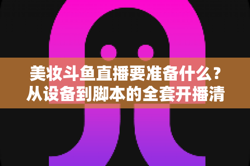 美妆斗鱼直播要准备什么?从设备到脚本的全套开播清单与实战指南 美妆斗鱼直播要准备什么?从设备到脚本的全套开播清单与实战指南
