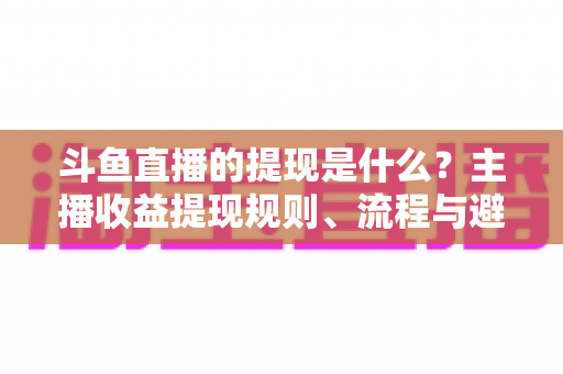 斗鱼直播的提现是什么？主播收益提现规则、流程与避坑指南全解析
