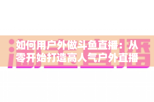 如何用户外做斗鱼直播:从零开始打造高人气户外直播间的完整实战指南 如何用户外做斗鱼直播:从零开始打造高人气户外直播间的完整实战指南