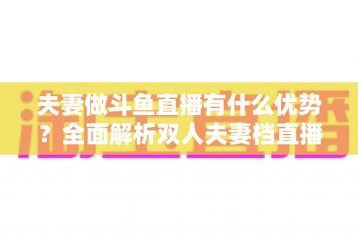 夫妻做斗鱼直播有什么优势?全面解析双人夫妻档直播的独特竞争力与成功密码 夫妻做斗鱼直播有什么优势?全面解析双人夫妻档直播的独特竞争力与成功密码