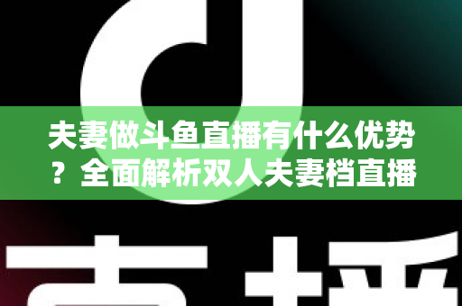 夫妻做斗鱼直播有什么优势?全面解析双人夫妻档直播的独特竞争力与成功密码 夫妻做斗鱼直播有什么优势?全面解析双人夫妻档直播的独特竞争力与成功密码