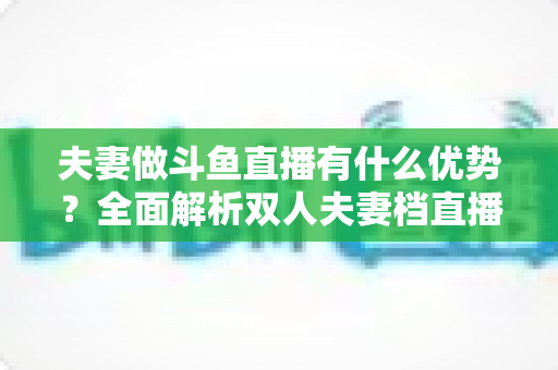 夫妻做斗鱼直播有什么优势?全面解析双人夫妻档直播的独特竞争力与成功密码 夫妻做斗鱼直播有什么优势?全面解析双人夫妻档直播的独特竞争力与成功密码