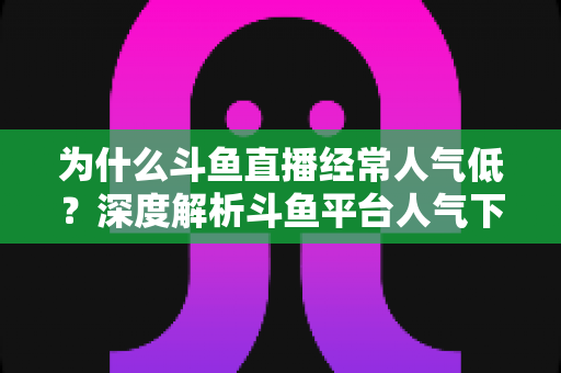 为什么斗鱼直播经常人气低?深度解析斗鱼平台人气下滑背后的多重原因与行业变局 为什么斗鱼直播经常人气低?深度解析斗鱼平台人气下滑背后的多重原因与行业变局