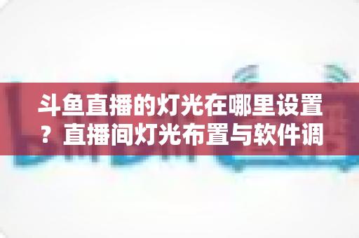 斗鱼直播的灯光在哪里设置?直播间灯光布置与软件调节一站式完整指南 斗鱼直播的灯光在哪里设置?直播间灯光布置与软件调节一站式完整指南