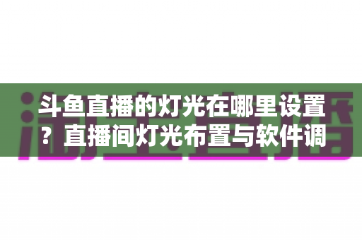 斗鱼直播的灯光在哪里设置?直播间灯光布置与软件调节一站式完整指南 斗鱼直播的灯光在哪里设置?直播间灯光布置与软件调节一站式完整指南