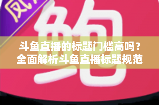 斗鱼直播的标题门槛高吗？全面解析斗鱼直播标题规范与实战优化技巧