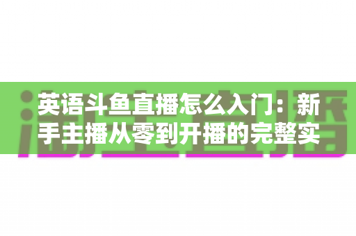 英语斗鱼直播怎么入门:新手主播从零到开播的完整实战指南 英语斗鱼直播怎么入门:新手主播从零到开播的完整实战指南