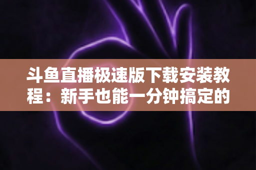 斗鱼直播极速版下载安装教程：新手也能一分钟搞定的完整指南