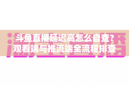 斗鱼直播延迟高怎么自查？观看端与推流端全流程排查指南，快速恢复流畅直播体验