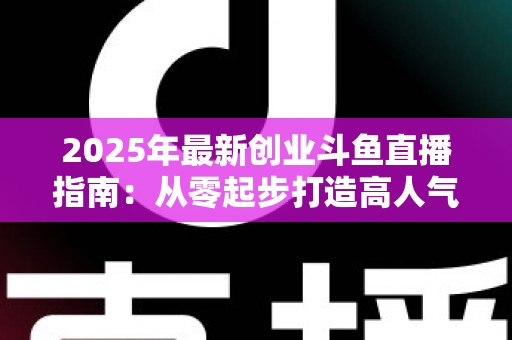 2025年最新创业斗鱼直播指南：从零起步打造高人气直播间并实现稳定变现的完整攻略