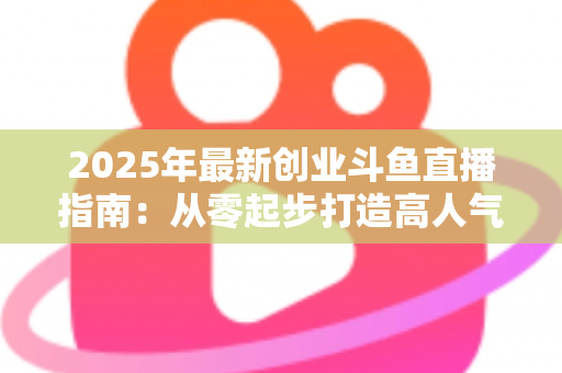 2025年最新创业斗鱼直播指南：从零起步打造高人气直播间并实现稳定变现的完整攻略