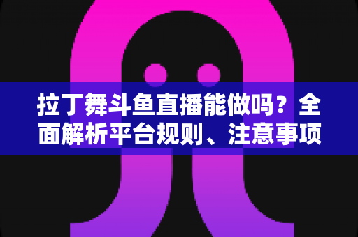 拉丁舞斗鱼直播能做吗？全面解析平台规则、注意事项与运营技巧