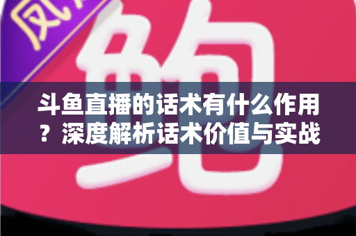 斗鱼直播的话术有什么作用?深度解析话术价值与实战运用全指南 斗鱼直播的话术有什么作用?深度解析话术价值与实战运用全指南