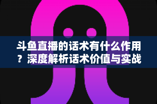 斗鱼直播的话术有什么作用?深度解析话术价值与实战运用全指南 斗鱼直播的话术有什么作用?深度解析话术价值与实战运用全指南