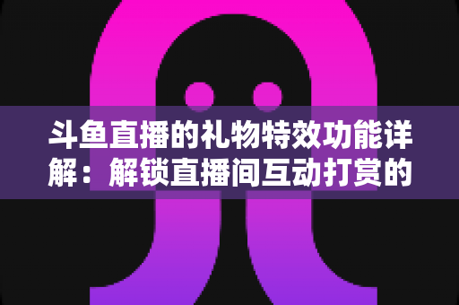斗鱼直播的礼物特效功能详解：解锁直播间互动打赏的视觉盛宴