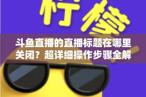 斗鱼直播的直播标题在哪里关闭?超详细操作步骤全解析,让你轻松掌握隐藏与修改直播标题的方法 斗鱼直播的直播标题在哪里关闭?超详细操作步骤全解析,让你轻松掌握隐藏与修改直播标题的方法