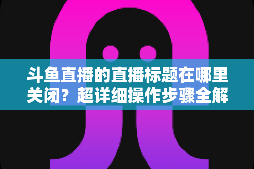斗鱼直播的直播标题在哪里关闭?超详细操作步骤全解析,让你轻松掌握隐藏与修改直播标题的方法 斗鱼直播的直播标题在哪里关闭?超详细操作步骤全解析,让你轻松掌握隐藏与修改直播标题的方法