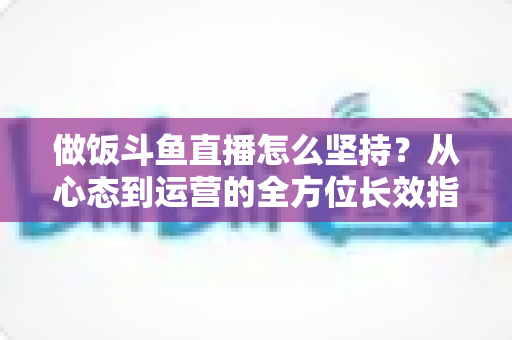 做饭斗鱼直播怎么坚持？从心态到运营的全方位长效指南