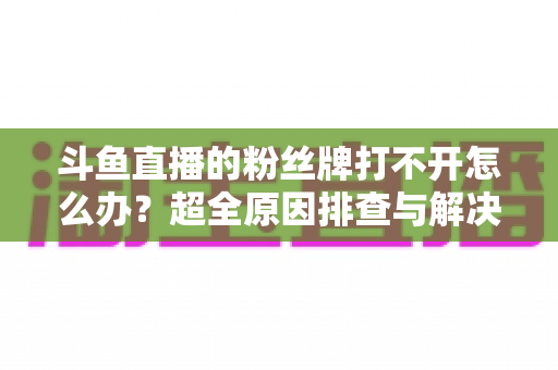 斗鱼直播的粉丝牌打不开怎么办?超全原因排查与解决方法攻略 斗鱼直播的粉丝牌打不开怎么办?超全原因排查与解决方法攻略