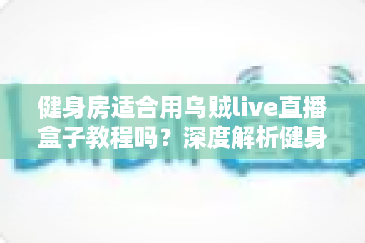 健身房适合用乌贼live直播盒子教程吗？深度解析健身房直播营销的完整指南与实操方案
