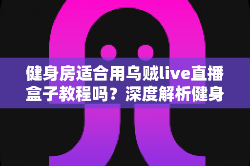 健身房适合用乌贼live直播盒子教程吗？深度解析健身房直播营销的完整指南与实操方案