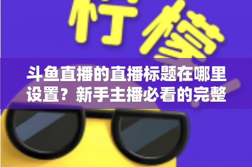 斗鱼直播的直播标题在哪里设置?新手主播必看的完整设置教程与实用技巧 斗鱼直播的直播标题在哪里设置?新手主播必看的完整设置教程与实用技巧