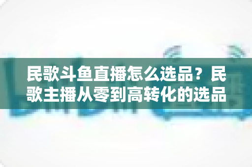 民歌斗鱼直播怎么选品？民歌主播从零到高转化的选品实战全攻略