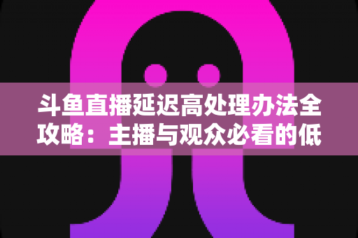 斗鱼直播延迟高处理办法全攻略:主播与观众必看的低延迟优化终极指南 斗鱼直播延迟高处理办法全攻略:主播与观众必看的低延迟优化终极指南