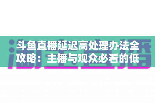 斗鱼直播延迟高处理办法全攻略:主播与观众必看的低延迟优化终极指南 斗鱼直播延迟高处理办法全攻略:主播与观众必看的低延迟优化终极指南