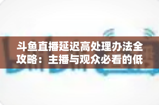 斗鱼直播延迟高处理办法全攻略：主播与观众必看的低延迟优化终极指南