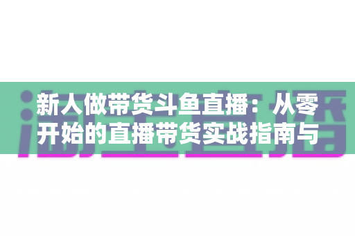 新人做带货斗鱼直播：从零开始的直播带货实战指南与运营心得分享