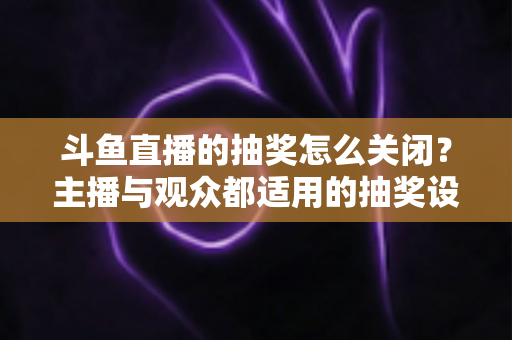 斗鱼直播的抽奖怎么关闭?主播与观众都适用的抽奖设置管理全攻略 斗鱼直播的抽奖怎么关闭?主播与观众都适用的抽奖设置管理全攻略