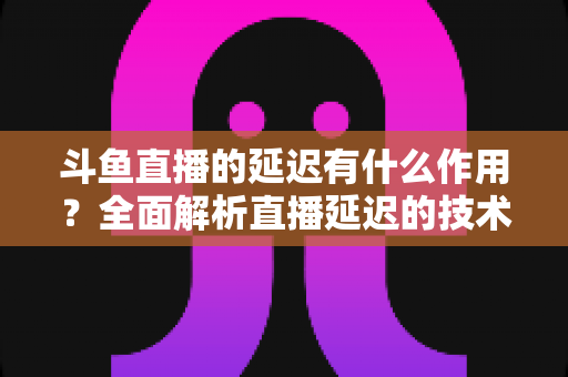 斗鱼直播的延迟有什么作用？全面解析直播延迟的技术原理与实用价值