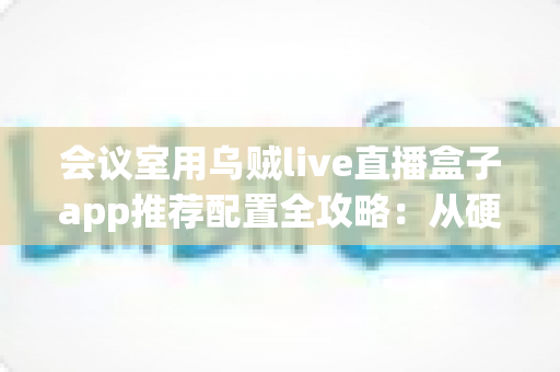 会议室用乌贼live直播盒子app推荐配置全攻略：从硬件到网络打造流畅高清企业直播方案