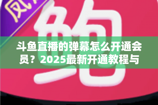 斗鱼直播的弹幕怎么开通会员?2025最新开通教程与特权全解析 斗鱼直播的弹幕怎么开通会员?2025最新开通教程与特权全解析