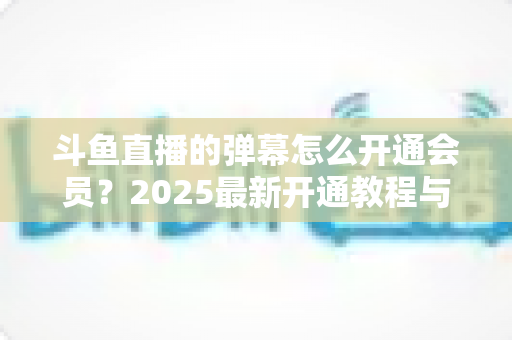 斗鱼直播的弹幕怎么开通会员?2025最新开通教程与特权全解析 斗鱼直播的弹幕怎么开通会员?2025最新开通教程与特权全解析