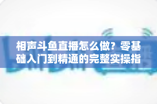 相声斗鱼直播怎么做?零基础入门到精通的完整实操指南 相声斗鱼直播怎么做?零基础入门到精通的完整实操指南