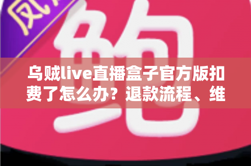 乌贼live直播盒子官方版扣费了怎么办？退款流程、维权渠道与防扣费技巧全解析