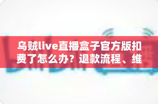 乌贼live直播盒子官方版扣费了怎么办？退款流程、维权渠道与防扣费技巧全解析