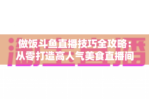 做饭斗鱼直播技巧全攻略:从零打造高人气美食直播间的实战秘籍 做饭斗鱼直播技巧全攻略:从零打造高人气美食直播间的实战秘籍