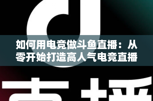 如何用电竞做斗鱼直播：从零开始打造高人气电竞直播间的实战指南