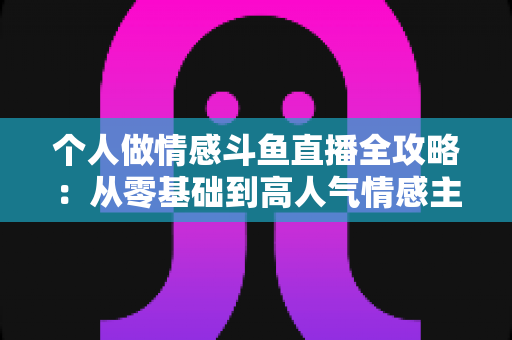 个人做情感斗鱼直播全攻略:从零基础到高人气情感主播的实战运营指南 个人做情感斗鱼直播全攻略:从零基础到高人气情感主播的实战运营指南