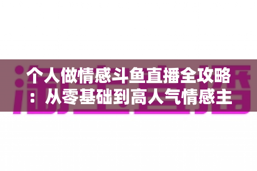 个人做情感斗鱼直播全攻略:从零基础到高人气情感主播的实战运营指南 个人做情感斗鱼直播全攻略:从零基础到高人气情感主播的实战运营指南