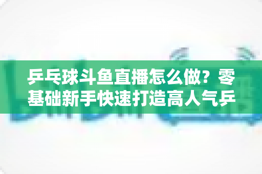 乒乓球斗鱼直播怎么做?零基础新手快速打造高人气乒乓球直播间的完整实战攻略 乒乓球斗鱼直播怎么做?零基础新手快速打造高人气乒乓球直播间的完整实战攻略