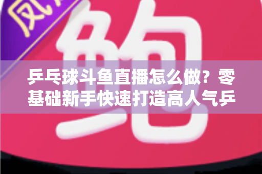 乒乓球斗鱼直播怎么做?零基础新手快速打造高人气乒乓球直播间的完整实战攻略 乒乓球斗鱼直播怎么做?零基础新手快速打造高人气乒乓球直播间的完整实战攻略