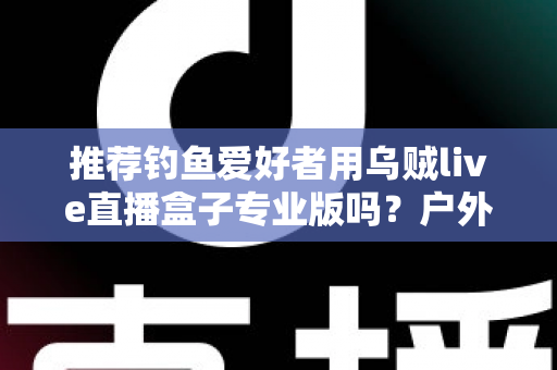 推荐钓鱼爱好者用乌贼live直播盒子专业版吗?户外钓鱼直播装备深度解析与选购指南 推荐钓鱼爱好者用乌贼live直播盒子专业版吗?户外钓鱼直播装备深度解析与选购指南