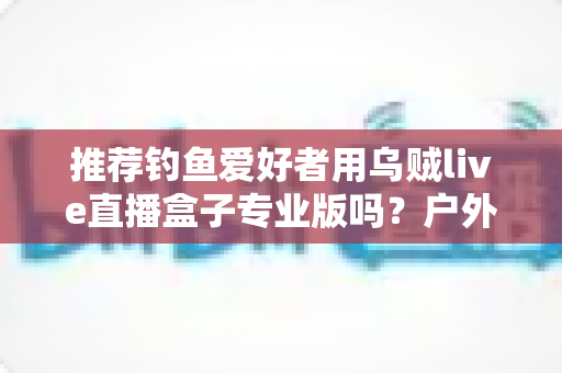 推荐钓鱼爱好者用乌贼live直播盒子专业版吗？户外钓鱼直播装备深度解析与选购指南